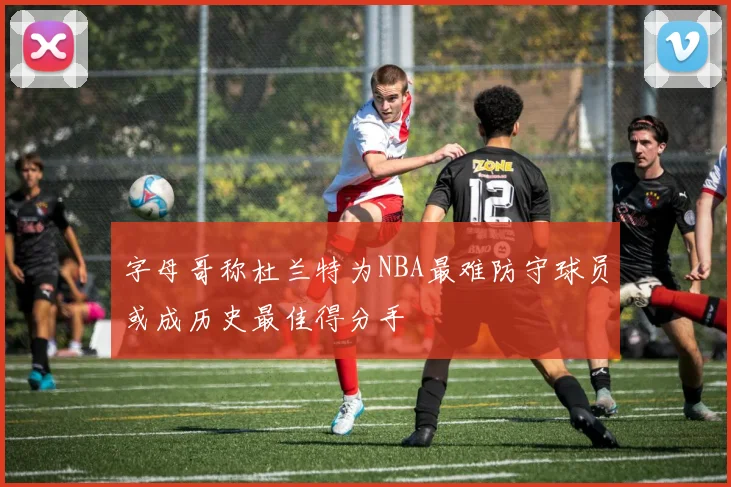 字母哥称杜兰特为NBA最难防守球员或成历史最佳得分手