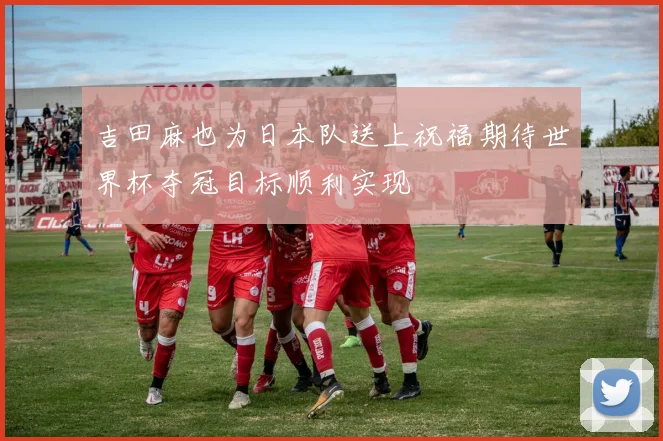 吉田麻也为日本队送上祝福期待世界杯夺冠目标顺利实现