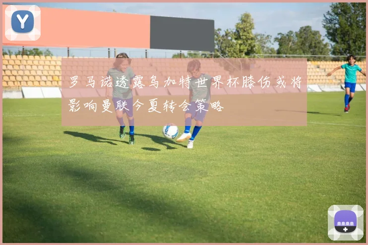 罗马诺透露乌加特世界杯膝伤或将影响曼联今夏转会策略