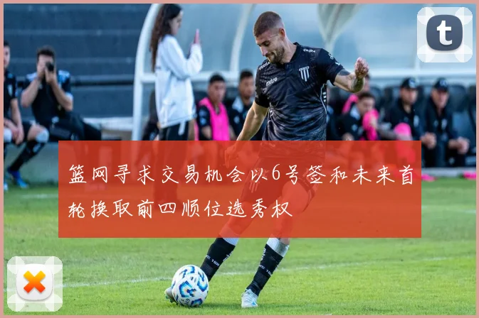 篮网寻求交易机会以6号签和未来首轮换取前四顺位选秀权