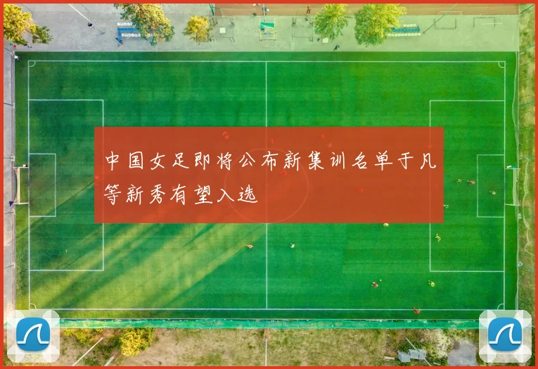 中国女足即将公布新集训名单于凡等新秀有望入选