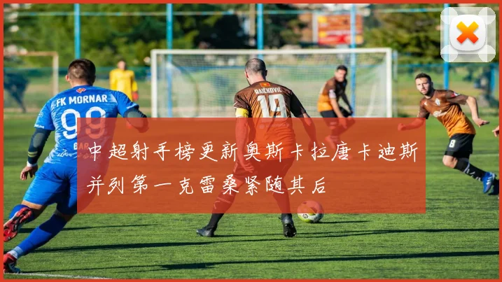 中超射手榜更新奥斯卡拉唐卡迪斯并列第一克雷桑紧随其后