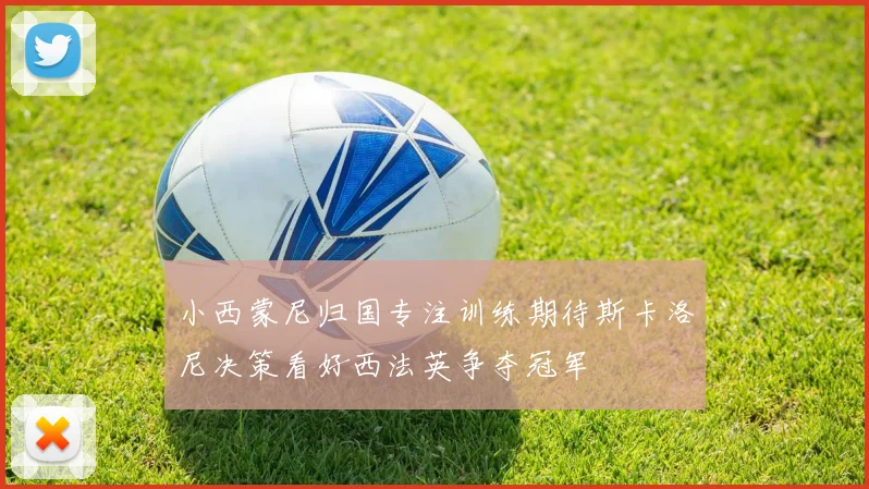 小西蒙尼归国专注训练期待斯卡洛尼决策看好西法英争夺冠军