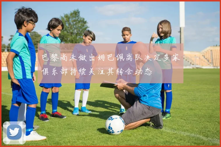巴黎尚未做出姆巴佩离队决定多家俱乐部持续关注其转会动态