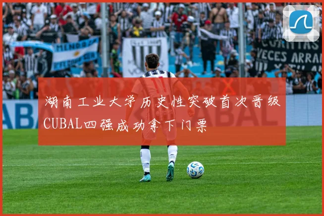湖南工业大学历史性突破首次晋级CUBAL四强成功拿下门票