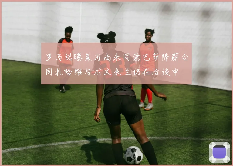 罗马诺曝莱万尚未同意巴萨降薪合同扎哈维与尤文米兰仍在洽谈中