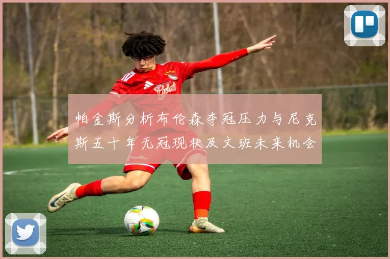 帕金斯分析布伦森夺冠压力与尼克斯五十年无冠现状及文班未来机会