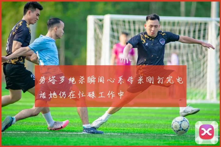 劳塔罗绝杀瞬间心系母亲刚打完电话她仍在忙碌工作中