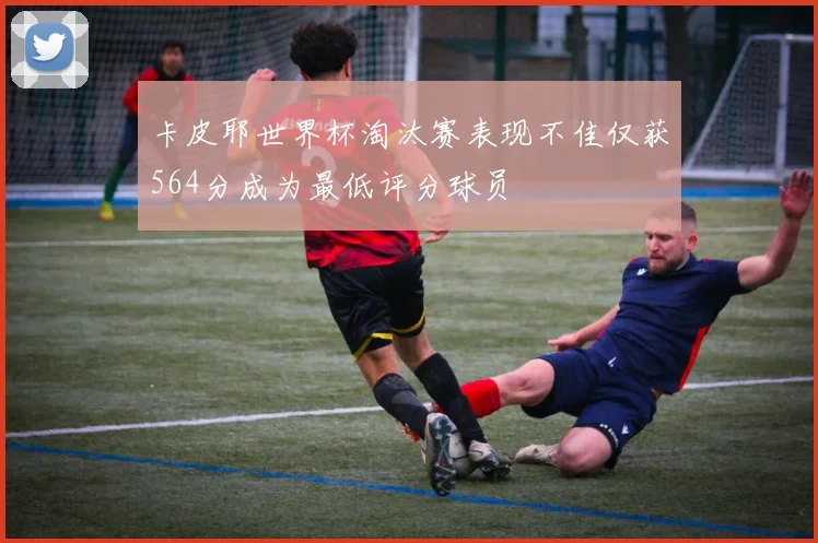 卡皮耶世界杯淘汰赛表现不佳仅获564分成为最低评分球员
