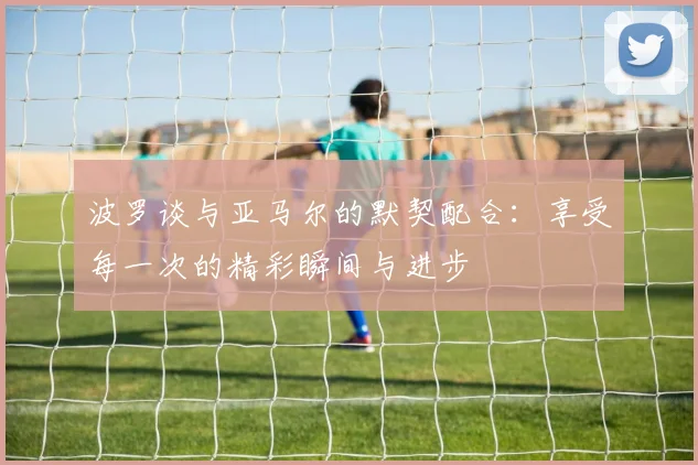 波罗谈与亚马尔的默契配合：享受每一次的精彩瞬间与进步