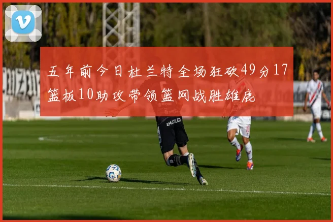 五年前今日杜兰特全场狂砍49分17篮板10助攻带领篮网战胜雄鹿