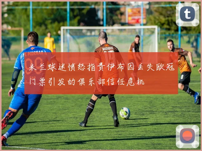 米兰球迷愤怒指责伊布因丢失欧冠门票引发的俱乐部信任危机