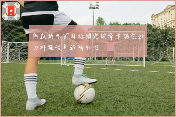 阿森纳冬窗目标锁定埃泽中场创造力补强谈判逐渐升温