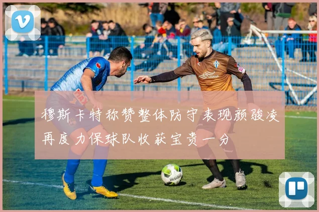 穆斯卡特称赞整体防守表现颜骏凌再度力保球队收获宝贵一分