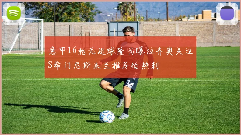 意甲16轮无进球隆戈曝拉齐奥关注S希门尼斯米兰推荐给热刺