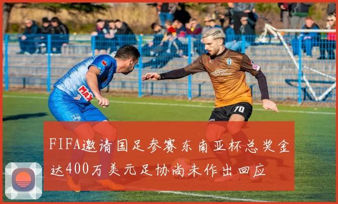 FIFA邀请国足参赛东南亚杯总奖金达400万美元足协尚未作出回应