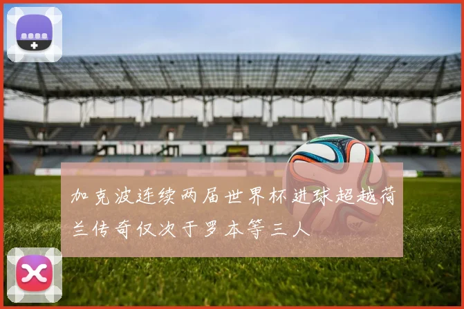 加克波连续两届世界杯进球超越荷兰传奇仅次于罗本等三人