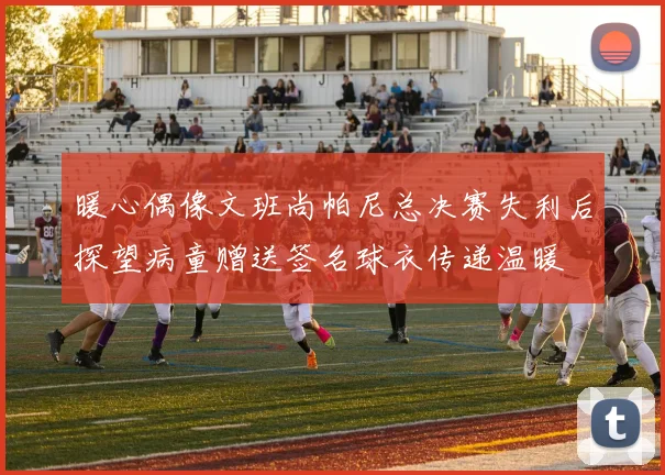 暖心偶像文班尚帕尼总决赛失利后探望病童赠送签名球衣传递温暖