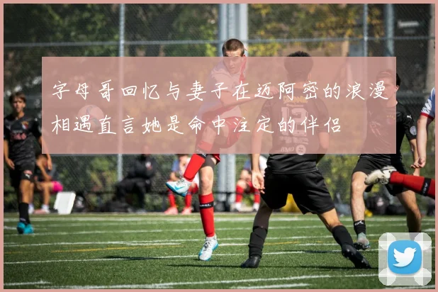 字母哥回忆与妻子在迈阿密的浪漫相遇直言她是命中注定的伴侣