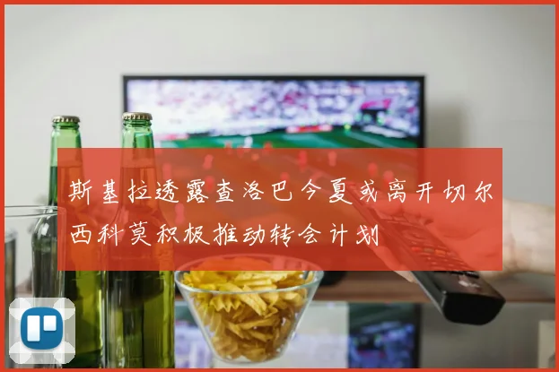 斯基拉透露查洛巴今夏或离开切尔西科莫积极推动转会计划