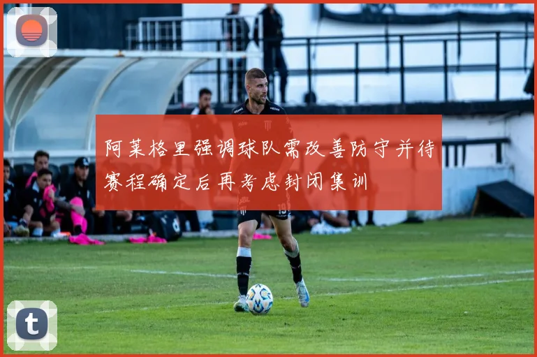 阿莱格里强调球队需改善防守并待赛程确定后再考虑封闭集训