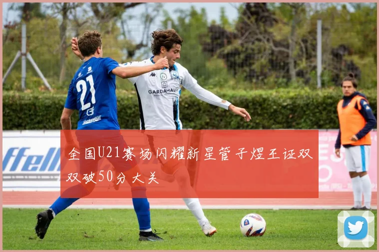 全国U21赛场闪耀新星管子煜王证双双破50分大关
