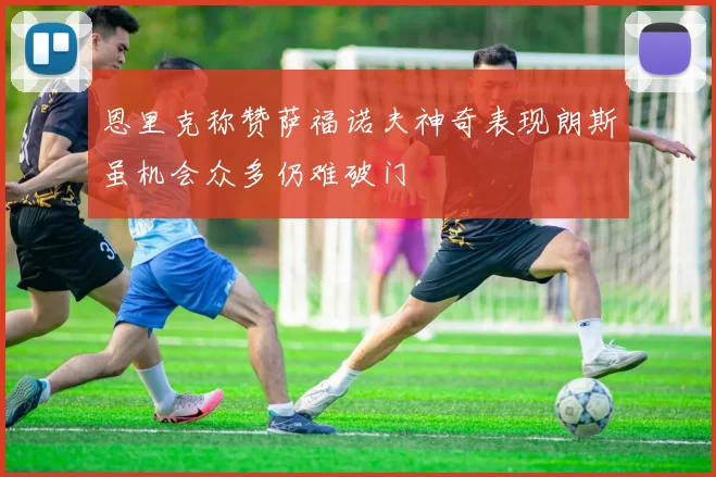 恩里克称赞萨福诺夫神奇表现朗斯虽机会众多仍难破门