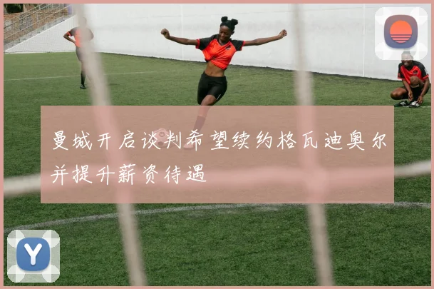 曼城开启谈判希望续约格瓦迪奥尔并提升薪资待遇