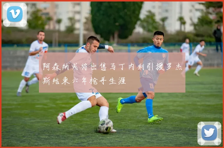 阿森纳或将出售马丁内利引援罗杰斯结束六年枪手生涯