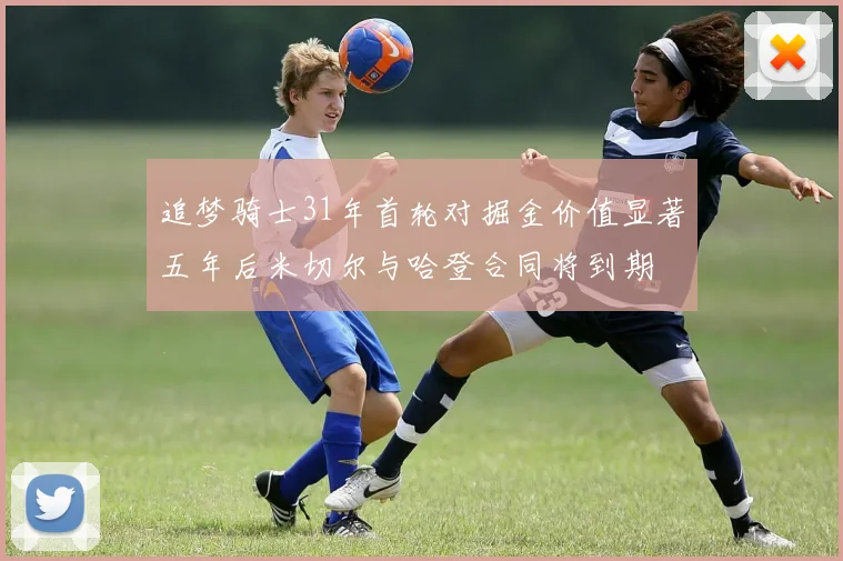 追梦骑士31年首轮对掘金价值显著五年后米切尔与哈登合同将到期