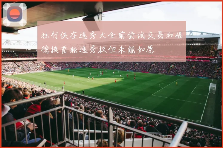 独行侠在选秀大会前尝试交易加福德换首轮选秀权但未能如愿